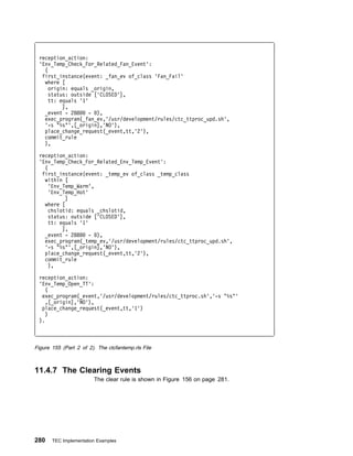 reception_action:
 'Env_Temp_Check_For_Related_Fan_Event':
   (
  first_instance(event: _fan_ev of_class 'Fan_Fail'
   where [
     origin: equals _origin,
     status: outside ['CLOSED'],
     tt: equals '1'
          ],
   _event - 288     - ),
   exec_program(_fan_ev,'/usr/development/rules/ctc_ttproc_upd.sh',
   '-s "%s"',[_origin],'NO'),
   place_change_request(_event,tt,'2'),
   commit_rule
   ),

 reception_action:
 'Env_Temp_Check_For_Related_Env_Temp_Event':
   (
  first_instance(event: _temp_ev of_class _temp_class
   within [
     'Env_Temp_Warm',
     'Env_Temp_Hot'
           ]
   where [
     chslotid: equals _chslotid,
     status: outside ['CLOSED'],
     tt: equals '1'
          ],
   _event - 288     - ),
   exec_program(_temp_ev,'/usr/development/rules/ctc_ttproc_upd.sh',
   '-s "%s"',[_origin],'NO'),
   place_change_request(_event,tt,'2'),
   commit_rule
     ),

 reception_action:
 'Env_Temp_Open_TT':
    (
  exec_program(_event,'/usr/development/rules/ctc_ttproc.sh','-s "%s"'
    ,[_origin],'NO'),
  place_change_request(_event,tt,'1')
    )
 ).



Figure 155 (Part 2 of 2). The ctcfantemp.rls File



11.4.7 The Clearing Events
                        The clear rule is shown in Figure 156 on page 281.




280    TEC Implementation Examples
 