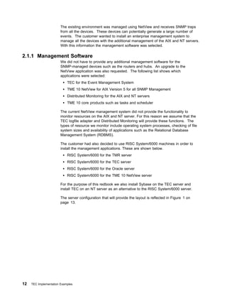 The existing environment was managed using NetView and receives SNMP traps
                        from all the devices. These devices can potentially generate a large number of
                        events. The customer wanted to install an enterprise management system to
                        manage all the devices with the additional management of the AIX and NT servers.
                        With this information the management software was selected.

2.1.1 Management Software
                        We did not have to provide any additional management software for the
                        SNMP-managed devices such as the routers and hubs. An upgrade to the
                        NetView application was also requested. The following list shows which
                        applications were selected:
                            TEC for the Event Management System
                            TME 10 NetView for AIX Version 5 for all SNMP Management
                            Distributed Monitoring for the AIX and NT servers
                            TME 10 core products such as tasks and scheduler

                        The current NetView management system did not provide the functionality to
                        monitor resources on the AIX and NT server. For this reason we assume that the
                        TEC logfile adapter and Distributed Monitoring will provide these functions. The
                        types of resource we monitor include operating system processes, checking of file
                        system sizes and availability of applications such as the Relational Database
                        Management System (RDBMS).

                        The customer had also decided to use RISC System/6000 machines in order to
                        install the management applications. These are shown below.
                            RISC System/6000 for the TMR server
                            RISC System/6000 for the TEC server
                            RISC System/6000 for the Oracle server
                            RISC System/6000 for the TME 10 NetView server

                        For the purpose of this redbook we also install Sybase on the TEC server and
                        install TEC on an NT server as an alternative to the RISC System/6000 server.

                        The server configuration that will provide the layout is reflected in Figure 1 on
                        page 13.




12   TEC Implementation Examples
 