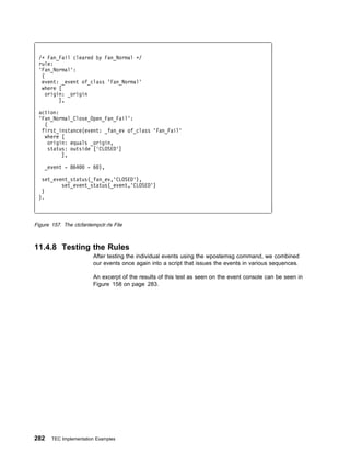 /ᑍ Fan_Fail cleared by Fan_Normal ᑍ/
 rule:
 'Fan_Normal':
  (
  event: _event of_class 'Fan_Normal'
  where [
    origin: _origin
         ],

 action:
 'Fan_Normal_Close_Open_Fan_Fail':
   (
  first_instance(event: _fan_ev of_class 'Fan_Fail'
   where [
     origin: equals _origin,
     status: outside ['CLOSED']
          ],

    _event - 864       - 6 ),

  set_event_status(_fan_ev,'CLOSED'),
         set_event_status(_event,'CLOSED')
  )
 ).



Figure 157. The ctcfantempclr.rls File



11.4.8 Testing the Rules
                         After testing the individual events using the wpostemsg command, we combined
                         our events once again into a script that issues the events in various sequences.

                         An excerpt of the results of this test as seen on the event console can be seen in
                         Figure 158 on page 283.




282    TEC Implementation Examples
 