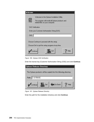 Figure 160. Sybase CAS Verification

                       Enter the license key (Customer Authorization String (CAS)) and click Continue.




                       Figure 161. Sybase Release Directory

                       Enter the path for the installation directory and click Continue.




286   TEC Implementation Examples
 