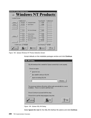 Figure 163. Sybase Windows NT Product Selection Screen

                       Accept defaults on the installable packages window and click Continue.




                       Figure 164. Sybase SQL.INI Dialog

                       Select Ignore for now for the SQL.INI interface file options and click Continue.

288   TEC Implementation Examples
 