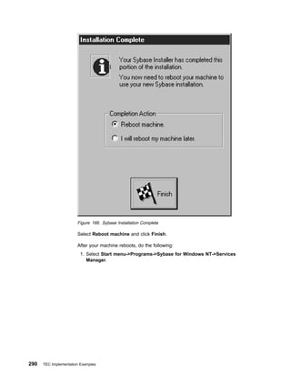 Figure 166. Sybase Installation Complete

                       Select Reboot machine and click Finish.

                       After your machine reboots, do the following:
                         1. Select Start menu->Programs->Sybase for Windows NT->Services
                            Manager.




290   TEC Implementation Examples
 