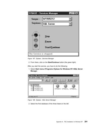 Figure 167. Sybase - Services Manager

 2. From there, click on the Start/Continue button (the green light).

After you start the service, you have to do the following:
 1. Select Start menu->Programs->Sybase for Windows NT->SQL Server
    Manager.




Figure 168. Sybase - SQL Server Manager

 2. Select the first database of the three listed on the left.




                                           Appendix A. TEC Installation on Windows NT   291
 