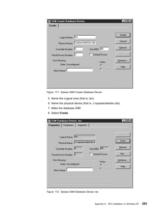 Figure 171. Sybase SSM Create Database Device

 5. Name the Logical area (that is, tec).
 6. Name the physical device (that is, c:sybasedatatec.dat).
 7. Make the database 40M.
 8. Select Create.




Figure 172. Sybase SSM Database Device: tec



                                            Appendix A. TEC Installation on Windows NT   293
 