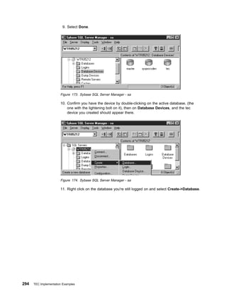 9. Select Done.




                       Figure 173. Sybase SQL Server Manager - sa

                       10. Confirm you have the device by double-clicking on the active database, (the
                           one with the lightening bolt on it), then on Database Devices, and the tec
                           device you created should appear there.




                       Figure 174. Sybase SQL Server Manager - sa

                       11. Right click on the database you're still logged on and select Create->Database.




294   TEC Implementation Examples
 