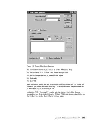 Figure 175. Sybase SSM Create Database

12. Name db the same as your server ID for the RIM object (tec).
13. Set the owner to sa for now. This will be changed later.
14. Set the db device to tec as created in the above.
15. Click Add.
16. Click OK.

If the installation did not add the environment variables DSQUERY, DSLISTEN and
SYBASE, you should add them manually. An example of what they should be set
to is shown in Figure 176 on page 296.

Update the PATH Windows/NT variable with the directory path of the Sybase
executables and Dynamic Link Libraries (DLLs). All this can be done by clicking on
the System icon on the Control Panel Settings group.




                                         Appendix A. TEC Installation on Windows NT   295
 