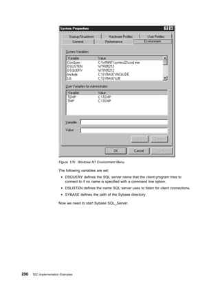 Figure 176. Windows NT Environment Menu

                       The following variables are set:
                            DSQUERY defines the SQL server name that the client program tries to
                            connect to if no name is specified with a command line option.
                            DSLISTEN defines the name SQL server uses to listen for client connections.
                            SYBASE defines the path of the Sybase directory.

                       Now we need to start Sybase SQL_Server.




296   TEC Implementation Examples
 