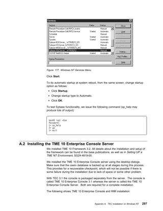 Figure 177. Windows NT Services Menu

              Click Start.

              To do automatic startup at system reboot, from the same screen, change startup
              option as follows:
                  Click Startup.
                  Change startup type to Automatic.
                  Click OK.

              To test Sybase functionality, we issue the following command (sp_help may
              produce lots of output):


               bash$ isql -Usa
               Password:
               1> sp_help
               2> go
               1> exit




A.2 Installing the TME 10 Enterprise Console Server
              We installed TME 10 Framework 3.2. All details about the installation and setup of
              the framework can be found in the base publications, as well as in Setting UP a
              TME NT Environment, SG24-4819-00.

              We installed the TME 10 Enterprise Console server using the desktop dialogs.
              Make sure that the oserv database is backed up at all stages during this process.
              This provides for a recoverable checkpoint, which will not be possible if there is
              some failure during the installation due to lack of space or some other problem.

              With TEC 3.1 the console is packaged separately from the server. The console is
              called TME 10 Enterprise Console 3.1 whereas the server is called the TME 10
              Enterprise Console Server. Both are required for a complete installation.

              The following shows TME 10 Enterprise Console and RIM installation.



                                                      Appendix A. TEC Installation on Windows NT   297
 