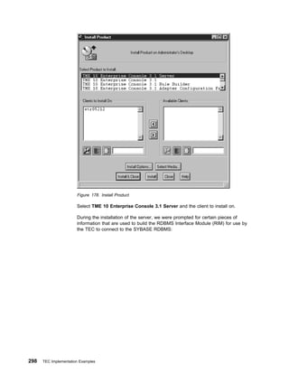 Figure 178. Install Product

                       Select TME 10 Enterprise Console 3.1 Server and the client to install on.

                       During the installation of the server, we were prompted for certain pieces of
                       information that are used to build the RDBMS Interface Module (RIM) for use by
                       the TEC to connect to the SYBASE RDBMS:




298   TEC Implementation Examples
 