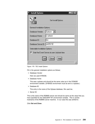 Figure 179. TEC Install Options

Fill in the general installation options as follows:
    Database Vendor
    Here we used SYBASE.
    Database Home
    This was c:sybase and should be the same value as in the SYBASE
    environment variable. (SYBASE environment must be set to c:sybase.)
    Database ID
    This entry is the name of the Sybase database. We used tec.
    Server ID

This is the name of the RDBMS server and should be same as the value that you
have specified for the DSQUERY NT environment variable. This is not the
hostname of the RDBMS server machine. In our case this was wtr05212.

Click Set and Close.




                                           Appendix A. TEC Installation on Windows NT   299
 