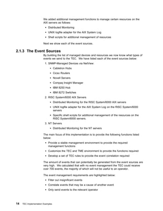 We added additional management functions to manage certain resources on the
                        AIX servers as follows:
                            Distributed Monitoring
                            UNIX logfile adapter for the AIX System Log
                            Shell scripts for additional management of resources

                        Next we show each of the event sources.

2.1.3 The Event Sources
                        By building the list of managed devices and resources we now know what types of
                        events we send to the TEC. We have listed each of the event sources below:
                         1. SNMP-Managed Devices via NetView:
                                   Cabletron Hubs
                                   Cicso Routers
                                   Novell Servers
                                   Compaq Insight Manager
                                   IBM 8250 Hub
                                   IBM 8272 Switches
                         2. RISC System/6000 AIX Servers
                                   Distributed Monitoring for the RISC System/6000 AIX servers
                                   UNIX logfile adapter for the AIX System Log on the RISC System/6000
                                   servers
                                   Specific shell scripts for additional management of the resources on the
                                   RISC System/6000 servers.
                         3. NT Servers
                                   Distributed Monitoring for the NT servers

                        The main focus of this implementation is to provide the following functions listed
                        below:
                            Provide a stable management environment to provide the required
                            management functions
                            Customize the TEC and TME environment to provide the functions required
                            Develop a set of TEC rules to provide the event correlation required

                        The amount of events that can potentially be generated from the event sources are
                        very high. We calculated that with no event management the TEC could receive
                        over 700 events, the majority of which will not be useful to an operator.

                        The event management requirements are highlighted below:
                            Filter out insignificant events
                            Correlate events that may be a cause of another event
                            Only send events to the relevant operator




14   TEC Implementation Examples
 