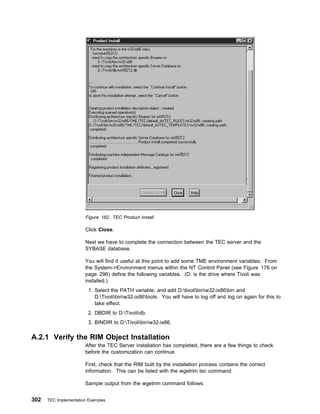 Figure 182. TEC Product Install

                       Click Close.

                       Next we have to complete the connection between the TEC server and the
                       SYBASE database.

                       You will find it useful at this point to add some TME environment variables. From
                       the System->Environment menus within the NT Control Panel (see Figure 176 on
                       page 296) define the following variables. (D: is the drive where Tivoli was
                       installed.)
                         1. Select the PATH variable, and add D:tivolibinw32-ix86bin and
                            D:Tivolibinw32-ix86tools. You will have to log off and log on again for this to
                            take effect.
                         2. DBDIR to D:Tivolidb.
                         3. BINDIR to D:Tivolibinw32-ix86.

A.2.1 Verify the RIM Object Installation
                       After the TEC Server installation has completed, there are a few things to check
                       before the customization can continue.

                       First, check that the RIM built by the installation process contains the correct
                       information. This can be listed with the wgetrim tec command.

                       Sample output from the wgetrim command follows:


302   TEC Implementation Examples
 