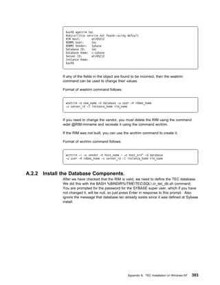 bash$ wgetrim tec
                @objcall/tcp service not found--using default
                RIM Host:       wtr 5212
                RDBMS User:     tec
                RDBMS Vendor:   Sybase
                Database ID:    tec
                Database Home: c:sybase
                Server ID:      wtr 5212
                Instance Home:
                bash$



               If any of the fields in the object are found to be incorrect, then the wsetrim
               command can be used to change their values.

               Format of wsetrim command follows:


                wsetrim -n new_name -d database -u user -H rdbms_home
                -s server_id -I instance_home rim_name



               If you need to change the vendor, you must delete the RIM using the command
               wdel @RIM:rimname and recreate it using the command wcrtrim.

               If the RIM was not built, you can use the wcrtrim command to create it.

               Format of wcrtrim command follows:


                wcrtrim -i -v vendor -h host_name ─ -o host_oid‘ -d database
                -u user -H rdbms_home -s server_id -I instance_home rim_name



A.2.2   Install the Database Components.
               After we have checked that the RIM is valid, we need to define the TEC database.
               We did this with the BASH %BINDIR%TMETECSQL cr_tec_db.sh command.
               You are prompted for the password for the SYBASE super user, which if you have
               not changed it, will be null, so just press Enter in response to this prompt. Also
               ignore the message that database tec already exists since it was defined at Sybase
               install.




                                                         Appendix A. TEC Installation on Windows NT   303
 