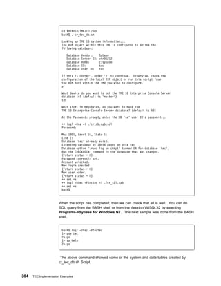 cd $BINDIR/TME/TEC/SQL
                         bash$ . cr_tec_db.sh

                         Looking up TME 1 system information...
                         The RIM object within this TMR is configured to define the
                         following database:

                            Database   Vendor:      Sybase
                            Database   Server ID:   wtr 5212
                            Database   Home:        c:sybase
                            Database   ID:          tec
                            Database   User ID:     tec

                         If this is correct, enter 'Y' to continue. Otherwise, check the
                         configuration of the local RIM object or run this script from
                         the RIM host within the TMR you wish to configure.
                         y

                         What device do you want to put the TME 1   Enterprise Console Server
                         database in? (default is 'master')
                         tec

                         What size, in megabytes, do you want to make the
                         TME 1 Enterprise Console Server database? (default is 5 )

                         At the Password: prompt, enter the DB 'sa' user ID's password...

                         ++ isql -Usa -i ./cr_db.syb.sql
                         Password:

                         Msg 18 1, Level 16, State 1:
                         Line 2:
                         Database 'tec' already exists
                         Extending database by 19456 pages on disk tec
                         Database option 'trunc log on chkpt' turned ON for database 'tec'.
                         Run the CHECKPOINT command in the database that was changed.
                         (return status = )
                         Password correctly set.
                         Account unlocked.
                         New login created.
                         (return status = )
                         New user added.
                         (return status = )
                         ++ set +x
                         ++ isql -Utec -Ptectec -i ./cr_tbl.syb
                         ++ set +x
                         bash$



                       When the script has completed, then we can check that all is well. You can do
                       SQL query from the BASH shell or from the desktop WISQL32 by selecting
                       Programs->Sybase for Windows NT. The next sample was done from the BASH
                       shell.


                         bash$ isql -Utec -Ptectec
                         1> use tec
                         2> go
                         1> sp_help
                         2> go



                        The above command showed some of the system and data tables created by
                       cr_tec_db.sh Script.


304   TEC Implementation Examples
 