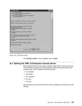 Figure 184. TEC Product Install

                        Click Continue Install. Once completed, click on Close.


A.4 Starting the TME 10 Enterprise Console Server
                        Before starting T/EC you must create a directory called TMP if it does not exist yet.
                        Tivoli Enterprise Console will use this directory to allocate temporary space when
                        compiling rules, and to allocate the following log files:
                            Tec_dispatch
                            Tec_master
                            Tec_reception
                            Tec_rule
                            Tec_task

                        At this point you can start the TEC server with the wstartesvr command or from the
                        desktop.




                                                                 Appendix A. TEC Installation on Windows NT   307
 