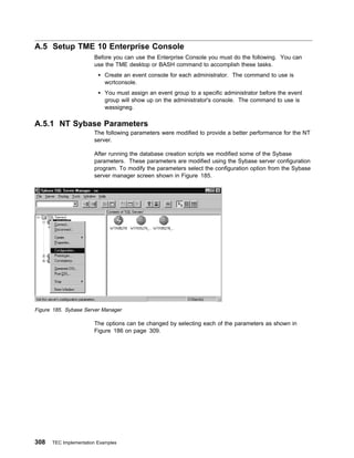 A.5 Setup TME 10 Enterprise Console
                       Before you can use the Enterprise Console you must do the following. You can
                       use the TME desktop or BASH command to accomplish these tasks.
                            Create an event console for each administrator. The command to use is
                            wcrtconsole.
                            You must assign an event group to a specific administrator before the event
                            group will show up on the administrator's console. The command to use is
                            wassigneg.

A.5.1 NT Sybase Parameters
                       The following parameters were modified to provide a better performance for the NT
                       server.

                       After running the database creation scripts we modified some of the Sybase
                       parameters. These parameters are modified using the Sybase server configuration
                       program. To modify the parameters select the configuration option from the Sybase
                       server manager screen shown in Figure 185.




Figure 185. Sybase Server Manager

                       The options can be changed by selecting each of the parameters as shown in
                       Figure 186 on page 309.




308   TEC Implementation Examples
 
