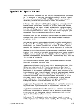Appendix B. Special Notices
                             This publication is intended to help IBM and Tivoli services personnel to inplement
                             the TEC application for customers. See the PUBLICATIONS section of the IBM
                             Programming Announcement for TME and TEC products for more information
                             about what publications are considered to be product documentation.

                             References in this publication to IBM products, programs or services do not imply
                             that IBM intends to make these available in all countries in which IBM operates.
                             Any reference to an IBM product, program, or service is not intended to state or
                             imply that only IBM's product, program, or service may be used. Any functionally
                             equivalent program that does not infringe any of IBM's intellectual property rights
                             may be used instead of the IBM product, program or service.

                             Information in this book was developed in conjunction with use of the equipment
                             specified, and is limited in application to those specific hardware and software
                             products and levels.

                             IBM may have patents or pending patent applications covering subject matter in
                             this document. The furnishing of this document does not give you any license to
                             these patents. You can send license inquiries, in writing, to the IBM Director of
                             Licensing, IBM Corporation, 500 Columbus Avenue, Thornwood, NY 10594 USA.

                             Licensees of this program who wish to have information about it for the purpose of
                             enabling: (i) the exchange of information between independently created programs
                             and other programs (including this one) and (ii) the mutual use of the information
                             which has been exchanged, should contact IBM Corporation, Dept. 600A, Mail Drop
                             1329, Somers, NY 10589 USA.

                             Such information may be available, subject to appropriate terms and conditions,
                             including in some cases, payment of a fee.

                             The information contained in this document has not been submitted to any formal
                             IBM test and is distributed AS IS. The information about non-IBM ("vendor")
                             products in this manual has been supplied by the vendor and IBM assumes no
                             responsibility for its accuracy or completeness. The use of this information or the
                             implementation of any of these techniques is a customer responsibility and depends
                             on the customer's ability to evaluate and integrate them into the customer's
                             operational environment. While each item may have been reviewed by IBM for
                             accuracy in a specific situation, there is no guarantee that the same or similar
                             results will be obtained elsewhere. Customers attempting to adapt these
                             techniques to their own environments do so at their own risk.

                             Any pointers in this publication to external Web sites are provided for convenience
                             only and do not in any manner serve as an endorsement of these Web sites.

                             Any performance data contained in this document was determined in a controlled
                             environment, and therefore, the results that may be obtained in other operating
                             environments may vary significantly. Users of this document should verify the
                             applicable data for their specific environment.

                             Reference to PTF numbers that have not been released through the normal
                             distribution process does not imply general availability. The purpose of including


© Copyright IBM Corp. 1998                                                                                     311
 