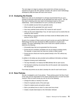 The next stage is to begin to analyze what events from all these sources are
               required to be sent to the TEC operator consoles. We used an event methodology
               developed by IBM that deals with each event source.

2.1.4 Analyzing the Events
               Before any rules can be developed it is strongly recommended that you use a
               process to document what events can be generated from each source. This will
               then lead to deciding what rules need to be developed based on the event
               relationships. Some considerations for such a process are as follows:
                   List all available sources that can generate events.
                   What events will be generated from each source?
                   How many potential events will the TEC receive for each source?
                   What are the event relationships if any, for each source such as events that are
                   caused by other events?
                   What filtering is required and where can these events be filtered (either at the
                   source or at the TEC)?

               As part of our analysis of these events and event sources we used the IBM Event
               Methodology that has been developed by IBM consultants to provide event
               analysis. The event methodology uses a set of tools and a specific process to
               determine the following:
                   All possible traps that can be generated from the sources.
                   Events that are correlation candidates and can be linked to existing events.
                   For example, a cause event can have any number of effect events.
                   Events that are critical and must be passed directly to the TEC without any
                   correlation.

               In addition to the tables we also provided some additional information as follows:
                   Diagrams showing event relationships
                   The trap information, for instance the MIB definition file for each source
                   The flowchart containing rule process flow and the pseudo code representing
                   the rule process

               From these documents we are able to develop the rules for each event source.

2.1.5 Rule Policies
               We also investigated a set of rule policies. These policies govern the flow of each
               of the rules and are responsible for the actions performed when an event has been
               received. When an event arrives you can do one of the following:
                   Change the status or severity of an event
                   Check for duplicate events of the same type
                   Check for related events and perform actions
                   Wait a pre-defined time to check if a clear event has arrived
                   Create a trouble ticket based on the information retrieved




                                                           Chapter 2. Planning for the TEC Installation   15
 