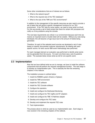Some other considerations that are of interest are as follows:
                  What is the network layout?
                  What is the required size of the TEC database?
                  What is the size of the TMR and TEC environments?

              In addition to the management of the specific resources we also need to provide a
              set of tasks that will perform specific management functions for our TEC
              environment. If the TEC fails for some reason, we need to know what is at fault.
              For this we provide a set of shell scripts that check for certain AIX processes and
              notify us of any problems using the console.

              The rule base requirements are critical in our environment because each time we
              receive an important event a trouble ticket will be created. Without any rules being
              developed, this will become a huge issue due to the amount of tickets being
              generated.

              Therefore, for each of the selected event sources we developed a set of rules
              based on specific documented customer requirements. By dealing with each
              specific source, for each source IBM event methodology was performed.

              For each managed element an evaluation was performed to identify what events
              can be generated from the source. For each one there was a set of questions
              asked. The example below shows what we did for one specific event.


2.3 Implementation
              Now that we have defined what we are to manage, we have to install the software
              components that will perform the required management function. The next stage is
              to develop an implementation plan. This is basically the flow the remaining
              chapters in this redbook.

              The installation process is outlined below:
               1. Install the RDBMS system (Oracle or Sybase)
               2. Install the TMR environment
               3. Install the TEC software
               4. Install the TEC Console software
               5. Configure the operators
               6. Install and configure the Distributed Monitoring
               7. Install and configure the TEC logfile and NT adapters
               8. Install and configure the TME 10 NetView adapter
               9. Develop and configure the TEC tasks
              10. Develop and implement the required TEC rules
              11. Test implementation

              The process above is what we used as our implementation plan. Each stage is
              now covered in the remaining chapters of this redbook.




                                                            Chapter 2. Planning for the TEC Installation   17
 