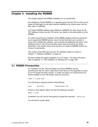 Chapter 3. Installing the RDBMS
                             This chapter explains the RDBMS installation for our environment.

                             We installed the Oracle RDBMS on a separate server then the TEC to show how to
                             create the RIM agent on the client machine rs60008 as the Oracle server and the
                             SQL client on rs600028.

                             The Sybase RDBMS software was installed on rs600028, the same server as the
                             TEC software to show how the TEC server can reside on the same platform as the
                             RDBMS.

                             It is worth noting that the installation of the RDBMS software should be performed
                             by an experienced RDBMS person, due to the fact that there are a number of
                             issues when installing the software, such as where the databases will reside, if the
                             database will be in raw format and what values need to be set for the tuning
                             parameters. This chapter shows what was done to install the RDBMS without any
                             tuning or customization.

                             The creation of the RIM object and the TEC database tables is covered in
                             Chapter 4, “Software Installation” on page 49.

                             We also installed the Sybase database on an NT server. For these instructions
                             refer to Appendix A, “TEC Installation on Windows NT” on page 285.


3.1 RDBMS Prerequisites
                             For installation on AIX, both the Sybase and Oracle RDBMSs use the
                             asynchronous disk I/O, which means that control returns to the application as soon
                             as an I/O request has been queued. To make sure there is an asynchronous I/O
                             device available on your AIX system issue the command:

                             lsdev -C | grep aio .

                             You should get a response similar to the following:

                             aio         Available                 Asynchronous I/O

                             If there is none defined, define one with the following command:
                             mkdev -l aio

                             If preferred, you can use the smit panels by typing the command:    smitty aio.

                             You will see the screen below:




© Copyright IBM Corp. 1998                                                                                     19
 