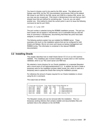 You have to choose a port to be used by the SQL server. The default port for
               Sybase uses 6234, but the TEC documentation recommends 3344 as the default.
               We chose to use 3344 for the SQL server and 3346 for a backup SQL server, but
               you may use any unused port. First check in /etc/services to be sure that you don't
               already have that port defined for something else. If you do, you can select
               another one. One method to check the current ports in use is to issue the following
               command (to test for port 3344):

               netstat -A | grep 3344

               The port number is selected during the RDBMS installation process. The port you
               have chosen will not appear in /etc/services, but it is advisable that you add two
               lines of comments in /etc/services, documenting that these two ports have been
               assigned, to avoid any conflicts.

               The following sections explain how we installed the RDBMS server. These
               examples only touch on the installation options that can be configured for both
               Oracle and Sybase. We do not cover such issues as backup management and
               RDBMS tuning. This information is contained in the relevant RDBMS
               documentation.


3.2 Installing Oracle
               This chapter describes how to install Oracle Server V7.3.3 on our AIX machine
               rs60008. This installation also involved installing an Oracle client on AIX machine
               rs600028, which is our TEC event server and RIM host.

               We selected a home directory for our Oracle installation on a separate filesystem
               with a mount point of /u01/app/oracle/product/7.3.3. In addition we had to create a
               temporary area for the installation process called /oracle_link, which is used as a
               temporary area to upload the Oracle files during the installation process.

               For reference the amount of space required for our Oracle installation is shown
               using the dk -k command.

               The output was as follows:


                Filesystem 512-blocks Free %Used Iused %Iused Mounted on
                /dev/lv     331776    115856 66% 21 6      3% /u 1
                /dev/lv 5   86 16     14288  84%    22     1% /u 2/oradata/tec
                /dev/lv 6   65536     62816   5%    18     1% /u 3/oradata/tec
                /dev/lv 7   65536     62816   5%    18     1% /u 4/oradata/tec
                /dev/lv 1 1 24        41576  6 % 74 8     28% /oracle_link



               The filesystem /oracle_link can be removed after the installation. This is a
               temporary working directory that contains installer and documentation files and
               symbolic links to the software on the CD-ROM.




                                                                   Chapter 3. Installing the RDBMS   21
 