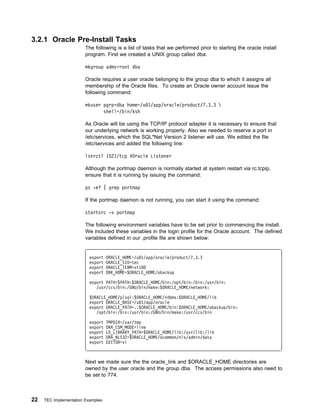 3.2.1 Oracle Pre-Install Tasks
                        The following is a list of tasks that we performed prior to starting the oracle install
                        program. First we created a UNIX group called dba:

                        mkgroup adms=root dba

                        Oracle requires a user oracle belonging to the group dba to which it assigns all
                        membership of the Oracle files. To create an Oracle owner account issue the
                        following command:

                        mkuser pgrp=dba home=/u 1/app/oracle/product/7.3.3 
                               shell=/bin/ksh

                        As Oracle will be using the TCP/IP protocol adapter it is necessary to ensure that
                        our underlying network is working properly. Also we needed to reserve a port in
                        /etc/services, which the SQL*Net Version 2 listener will use. We edited the file
                        /etc/services and added the following line:

                        lsnrctl 1521/tcp #Oracle Listener

                        Although the portmap daemon is normally started at system restart via rc.tcpip,
                        ensure that it is running by issuing the command:

                        ps -ef | grep portmap

                        If the portmap daemon is not running, you can start it using the command:

                        startsrc -s portmap

                        The following environment variables have to be set prior to commencing the install.
                        We included these variables in the login profile for the Oracle account. The defined
                        variables defined in our .profile file are shown below:


                          export   ORACLE_HOME=/u 1/app/oracle/product/7.3.3
                          export   ORACLE_SID=tec
                          export   ORACLE_TERM=vt1
                          export   OBK_HOME=$ORACLE_HOME/obackup

                          export PATH=$PATH:$ORACLE_HOME/bin:/opt/bin:/bin:/usr/bin:
                             /usr/ccs/bin:/GNU/bin/make:$ORACLE_HOME/network:

                          $ORACLE_HOME/plsql:$ORACLE_HOME/rdbms:$ORACLE_HOME/lib
                          export ORACLE_BASE=/u 1/app/oracle
                          export ORACLE_PATH=.:$ORACLE_HOME/bin:$ORACLE_HOME/obackup/bin:
                             /opt/bin:/bin:/usr/bin:/GNU/bin/make:/usr/ccs/bin

                          export   TMPDIR=/var/tmp
                          export   ORA_CSM_MODE=line
                          export   LD_LIBRARY_PATH=$ORACLE_HOME/lib:/usr/lib:/lib
                          export   ORA_NLS32=$ORACLE_HOME/ocommon/nls/admin/data
                          export   EDITOR=vi



                        Next we made sure the the oracle_link and $ORACLE_HOME directories are
                        owned by the user oracle and the group dba. The access permissions also need to
                        be set to 774.



22   TEC Implementation Examples
 