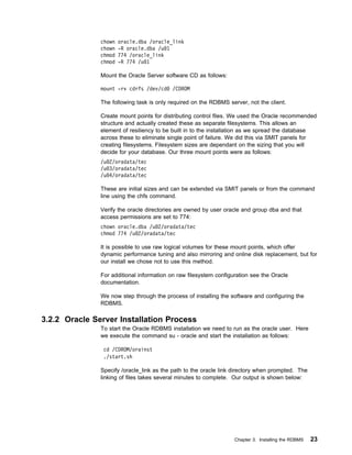 chown   oracle.dba /oracle_link
               chown   -R oracle.dba /u 1
               chmod   774 /oracle_link
               chmod   -R 774 /u 1

               Mount the Oracle Server software CD as follows:

               mount -rv cdrfs /dev/cd     /CDROM

               The following task is only required on the RDBMS server, not the client.

               Create mount points for distributing control files. We used the Oracle recommended
               structure and actually created these as separate filesystems. This allows an
               element of resiliency to be built in to the installation as we spread the database
               across these to eliminate single point of failure. We did this via SMIT panels for
               creating filesystems. Filesystem sizes are dependant on the sizing that you will
               decide for your database. Our three mount points were as follows:
               /u 2/oradata/tec
               /u 3/oradata/tec
               /u 4/oradata/tec

               These are initial sizes and can be extended via SMIT panels or from the command
               line using the chfs command.

               Verify the oracle directories are owned by user oracle and group dba and that
               access permissions are set to 774:
               chown oracle.dba /u 2/oradata/tec
               chmod 774 /u 2/oradata/tec

               It is possible to use raw logical volumes for these mount points, which offer
               dynamic performance tuning and also mirroring and online disk replacement, but for
               our install we chose not to use this method.

               For additional information on raw filesystem configuration see the Oracle
               documentation.

               We now step through the process of installing the software and configuring the
               RDBMS.

3.2.2 Oracle Server Installation Process
               To start the Oracle RDBMS installation we need to run as the oracle user. Here
               we execute the command su - oracle and start the installation as follows:

                cd /CDROM/orainst
                ./start.sh

               Specify /oracle_link as the path to the oracle link directory when prompted. The
               linking of files takes several minutes to complete. Our output is shown below:




                                                                   Chapter 3. Installing the RDBMS   23
 