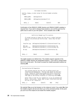 Environment Variables

                           Confirm, change, or enter values for the environment variables
                           listed:

                               ORACLE_BASE:       /u 1/app/oracle

                               ORACLE_HOME:       /u 1/app/oracle/product/7.3.3


                              (Help...)              (Back)               (Cancel)             (OK)



                        Confirmation of the ORACLE_HOME directory and ORACLE_BASE variables is
                        required here. If you wish to change these locations, do so at this point but the
                        paths have to exist on your AIX system. Once complete click on OK.


                                               Confirm (or Change) Log File Location:

                                   If current versions of these log files exist in these locations,
                                   they will be archived and reinitialized. Select Help for more
                                   details.


                             Installer Log:     /u 1/app/oracle/product/7.3.3/orainst/install.log

                             SQL Log:           /u 1/app/oracle/product/7.3.3/orainst/sql.log
                             Makefile Log:      /u 1/app/oracle/product/7.3.3/orainst/make.log

                             OS Log:            /u 1/app/oracle/product/7.3.3/orainst/os.log



                           (Help...)              (Back)              (Cancel)            (OK)



                        The logfile locations are defined here. The installer program appends to the
                        ORACLE_HOME directory the designated locations. If you wish to change these,
                        then do so at this point. We chose to accept the installer generated locations by
                        selecting OK.


                           Pre-Installation OS Preparation

                                   Your platform requires the root user to perform certain pre-
                                   installation OS preparation. The root user should run the shell
                                   script 'rootpre.sh' before you proceed with Oracle installation.
                                   rootpre.sh can be found in the newoi/ directory (if installing
                                   from tape) or the orainst/ directory (if installing from CDROM).

                                   Select (Yes) if root has run 'rootpre.sh' so you can proceed with
                                   Oracle installation. Select (No) to abort installation and then
                                   ask root to run 'rootpre.sh'.

                           (Help...)           (Back)          (Cancel)          (No)    (Yes)



                        We selected Yes as we had already run the rootpre.sh script. If you select No, then
                        the installer program will exit and return you to the command prompt. At this point
                        you can re-run the rootpre.sh and restart the installer program.



26   TEC Implementation Examples
 