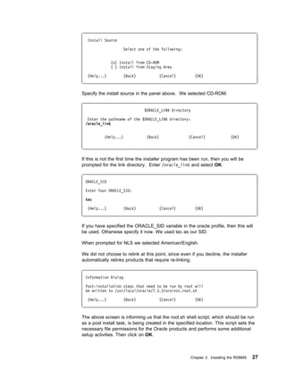 Install Source

                     Select one of the following:


              (o) Install from CD-ROM
              ( ) Install from Staging Area

  (Help...)          (Back)            (Cancel)          (OK)



Specify the install source in the panel above. We selected CD-ROM.


                               $ORACLE_LINK Directory

  Enter the pathname of the $ORACLE_LINK directory:
 /oracle_link


           (Help...)            (Back)                (Cancel)               (OK)




If this is not the first time the installer program has been run, then you will be
prompted for the link directory. Enter /oracle_link and select OK.


 ORACLE_SID

 Enter Your ORACLE_SID:

 tec

  (Help...)          (Back)            (Cancel)          (OK)



If you have specified the ORACLE_SID variable in the oracle profile, then this will
be used. Otherwise specify it now. We used tec as our SID.

When prompted for NLS we selected American/English.

We did not choose to relink at this point, since even if you decline, the installer
automatically relinks products that require re-linking.


 Information Dialog

 Post-installation steps that need to be run by root will
 be written to /usr/local/oracle/7.3.3/orainst.root.sh

  (Help...)          (Back)            (Cancel)          (OK)



The above screen is informing us that the root.sh shell script, which should be run
as a post install task, is being created in the specified location. This script sets the
necessary file permissions for the Oracle products and performs some additional
setup activities. Then click on OK.



                                                       Chapter 3. Installing the RDBMS   27
 