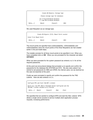 Create DB Objects: Storage Type

                    Choose storage type for database:

                  (o) Filesystem-Based Database
                  ( ) Raw Device-Based Database

  (Help...)        (Back)            (Cancel)         (OK)



We used filesystem as our storage type.


               Create DB Objects (F/S): Mount Point Locator

 Enter First Mount Point

  (Help...)        (Back)            (Cancel)         (OK)



The mount points we specified here (/u02/oradata/tec, /u03/oradata/tec and
/u04/oradata/tec) were the mount points of the three filesystems we had created
earlier in the pre-install steps.

The installer prompts for all three mount points to be specified in turn. When you
have completed click on OK. When you are prompted for the character set select
US7ASCII.

When we were prompted for the system password we entered oracle for all the
required passwords.

At this point we encountered dialogs that prompted us to specify and confirm the
passwords for the database IDs SYSTEM and SYS. We also were asked if we
wished to set passwords for DBA and OPER, the internal users, but we declined as
this was not essential at this point.

Finally we were prompted to specify and confirm the password for the TNS
Listener. Here we also entered oracle.


 Configure MTS and Start SQLᑍNET Listener

 Would you like MTS (Multi-Threaded Server Configured and the
 SQLᑍNet listener automatically Started

  (Help...)   (Back)         (Cancel)       (No)     (Yes)



We specified that we wanted to configure MTS and start the SQL Listener. MTS
allows a single server process to service multiple client application process
requests, increasing performance.




                                                   Chapter 3. Installing the RDBMS   29
 
