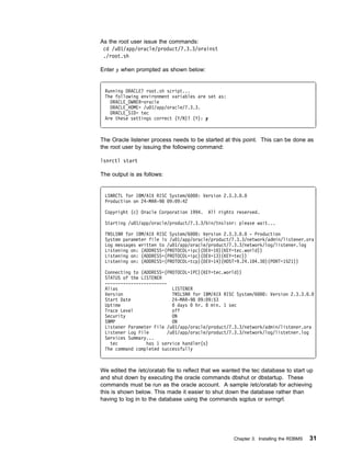 As the root user issue the commands:
 cd /u 1/app/oracle/product/7.3.3/orainst
 ./root.sh

Enter y when prompted as shown below:


 Running ORACLE7 root.sh script...
 The following environment variables are set as:
   ORACLE_OWNER=oracle
   ORACLE_HOME= /u 1/app/oracle/7.3.3.
   ORACLE_SID= tec
 Are these settings correct (Y/N)? (Y): y



The Oracle listener process needs to be started at this point. This can be done as
the root user by issuing the following command:

lsnrctl start

The output is as follows:


 LSNRCTL for IBM/AIX RISC System/6    : Version 2.3.3. .
 Production on 24-MAR-98 9: 9:42

 Copyright (c) Oracle Corporation 1994.    All rights reserved.

 Starting /u 1/app/oracle/product/7.3.3/bin/tnslsnr: please wait...

 TNSLSNR for IBM/AIX RISC System/6   : Version 2.3.3. . - Production
 System parameter file is /u 1/app/oracle/product/7.3.3/network/admin/listener.ora
 Log messages written to /u 1/app/oracle/product/7.3.3/network/log/listener.log
 Listening on: (ADDRESS=(PROTOCOL=ipc)(DEV=1 )(KEY=tec.world))
 Listening on: (ADDRESS=(PROTOCOL=ipc)(DEV=13)(KEY=tec))
 Listening on: (ADDRESS=(PROTOCOL=tcp)(DEV=14)(HOST=9.24.1 4.3 )(PORT=1521))

 Connecting to (ADDRESS=(PROTOCOL=IPC)(KEY=tec.world))
 STATUS of the LISTENER
 ------------------------
 Alias                      LISTENER
 Version                    TNSLSNR for IBM/AIX RISC System/6   : Version 2.3.3. .
 Start Date                 24-MAR-98 9: 9:53
 Uptime                        days  hr.   min. 1 sec
 Trace Level                off
 Security                   ON
 SNMP                       ON
 Listener Parameter File /u 1/app/oracle/product/7.3.3/network/admin/listener.ora
 Listener Log File        /u 1/app/oracle/product/7.3.3/network/log/listetner.log
 Services Summary...
   tec           has 1 service handler(s)
 The command completed successfully



We edited the /etc/oratab file to reflect that we wanted the tec database to start up
and shut down by executing the oracle commands dbshut or dbstartup. These
commands must be run as the oracle account. A sample /etc/oratab for achieving
this is shown below. This made it easier to shut down the database rather than
having to log in to the database using the commands sqplus or svrmgrl.




                                                     Chapter 3. Installing the RDBMS   31
 