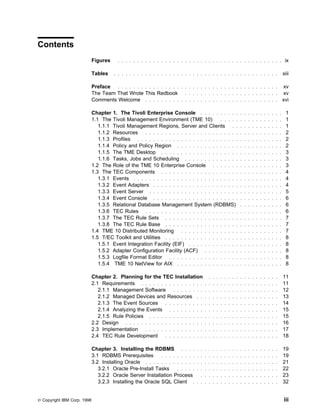 Contents
                             Figures     . . . . . . . . . . . . . . . . . . . . . . . . . . . . . . . . . . . . . . . . . .    ix

                             Tables    . . . . . . . . . . . . . . . . . . . . . . . . . . . . . . . . . . . . . . . . . .     xiii

                             Preface . . . . . . . . . . . . . . . . . . . . . . . . . . . . . . . . . . . . . . . . . xv
                             The Team That Wrote This Redbook . . . . . . . . . . . . . . . . . . . . . . . . xv
                             Comments Welcome . . . . . . . . . . . . . . . . . . . . . . . . . . . . . . . . . . xvi

                             Chapter 1. The Tivoli Enterprise Console . . . . . . . . . .              . . . . . . . . . . .     1
                             1.1 The Tivoli Management Environment (TME 10)              . . . . .     . . . . . . . . . . .     1
                                1.1.1 Tivoli Management Regions, Server and Clients . .                . . . . . . . . . . .     1
                                1.1.2 Resources . . . . . . . . . . . . . . . . . . . . . . . .        . . . . . . . . . . .     2
                                1.1.3 Profiles . . . . . . . . . . . . . . . . . . . . . . . . . .     . . . . . . . . . . .     2
                                1.1.4 Policy and Policy Region . . . . . . . . . . . . . . . .         . . . . . . . . . . .     2
                                1.1.5 The TME Desktop . . . . . . . . . . . . . . . . . . . .          . . . . . . . . . . .     3
                                1.1.6 Tasks, Jobs and Scheduling . . . . . . . . . . . . . .           . . . . . . . . . . .     3
                             1.2 The Role of the TME 10 Enterprise Console . . . . . . .               . . . . . . . . . . .     3
                             1.3 The TEC Components . . . . . . . . . . . . . . . . . . . .            . . . . . . . . . . .     4
                                1.3.1 Events . . . . . . . . . . . . . . . . . . . . . . . . . . .     . . . . . . . . . . .     4
                                1.3.2 Event Adapters . . . . . . . . . . . . . . . . . . . . . .       . . . . . . . . . . .     4
                                1.3.3 Event Server . . . . . . . . . . . . . . . . . . . . . . .       . . . . . . . . . . .     5
                                1.3.4 Event Console . . . . . . . . . . . . . . . . . . . . . .        . . . . . . . . . . .     6
                                1.3.5 Relational Database Management System (RDBMS)                    . . . . . . . . . . .     6
                                1.3.6 TEC Rules . . . . . . . . . . . . . . . . . . . . . . . .        . . . . . . . . . . .     6
                                1.3.7 The TEC Rule Sets . . . . . . . . . . . . . . . . . . .          . . . . . . . . . . .     7
                                1.3.8 The TEC Rule Base . . . . . . . . . . . . . . . . . . .          . . . . . . . . . . .     7
                             1.4 TME 10 Distributed Monitoring . . . . . . . . . . . . . . .           . . . . . . . . . . .     7
                             1.5 T/EC Toolkit and Utilities . . . . . . . . . . . . . . . . . . .      . . . . . . . . . . .     8
                                1.5.1 Event Integration Facility (EIF) . . . . . . . . . . . . .       . . . . . . . . . . .     8
                                1.5.2 Adapter Configuration Facility (ACF) . . . . . . . . .           . . . . . . . . . . .     8
                                1.5.3 Logfile Format Editor . . . . . . . . . . . . . . . . . .        . . . . . . . . . . .     8
                                1.5.4 TME 10 NetView for AIX . . . . . . . . . . . . . . . .           . . . . . . . . . . .     8

                             Chapter 2. Planning for the TEC Installation              . . . . . . . . . . . . . . . . . .     11
                             2.1 Requirements . . . . . . . . . . . . . . . .        . . . . . . . . . . . . . . . . . . .     11
                                2.1.1 Management Software . . . . . . . .            . . . . . . . . . . . . . . . . . . .     12
                                2.1.2 Managed Devices and Resources . .              . . . . . . . . . . . . . . . . . . .     13
                                2.1.3 The Event Sources . . . . . . . . . .          . . . . . . . . . . . . . . . . . . .     14
                                2.1.4 Analyzing the Events . . . . . . . . .         . . . . . . . . . . . . . . . . . . .     15
                                2.1.5 Rule Policies . . . . . . . . . . . . . .      . . . . . . . . . . . . . . . . . . .     15
                             2.2 Design . . . . . . . . . . . . . . . . . . . .      . . . . . . . . . . . . . . . . . . .     16
                             2.3 Implementation . . . . . . . . . . . . . . .        . . . . . . . . . . . . . . . . . . .     17
                             2.4 TEC Rule Development . . . . . . . . . .            . . . . . . . . . . . . . . . . . . .     18

                             Chapter 3. Installing the RDBMS . . . .             . . . . . . . . . . . . . . . . . . . . .     19
                             3.1 RDBMS Prerequisites        . . . . . . . . .    . . . . . . . . . . . . . . . . . . . . .     19
                             3.2 Installing Oracle . . . . . . . . . . . . .     . . . . . . . . . . . . . . . . . . . . .     21
                                3.2.1 Oracle Pre-Install Tasks      . . . . .    . . . . . . . . . . . . . . . . . . . . .     22
                                3.2.2 Oracle Server Installation Process           . . . . . . . . . . . . . . . . . . . .     23
                                3.2.3 Installing the Oracle SQL Client .         . . . . . . . . . . . . . . . . . . . . .     32


© Copyright IBM Corp. 1998                                                                                                     iii
 