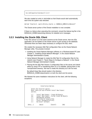 tec:/u 1/app/oracle/product/7.3.3:Y



                        We also created an entry in /etc/inittab so that Oracle would start automatically
                        each time the system was rebooted:

                        mkitab "oracle:2: :wait:/bin/su oracle -c /$ORACLE_HOME/bin/dbstart"

                        The Oracle server portion of the Oracle installation is now complete.

                        If there is a failure when executing this command, consult the listener.log file in the
                        $ORACLE_HOME/network/log directory for detailed error messages.

3.2.3 Installing the Oracle SQL Client
                        If the TEC server is on the same machine as the Oracle server, then the SQL
                        application can be loaded on the Oracle server to give access to the database.
                        Otherwise there are fewer steps necessary to configure the SQL client.

                        We created the necessary SQL*Net configuration files via the Oracle Network
                        Manager utility. The process involved:
                            Installing the Oracle Network Manager software on a Windows-based PC (see
                            Chapter 2, "Installing Oracle Network Manager", in the Oracle Network
                            Manager Administrator's Guide).
                            Using Network Manager to create the SQL*Net V2 configuration files for the
                            network (see Chapter 4, "Quick Steps to Configure a Network", in the Oracle
                            Network Manager Administrator's Guide).
                            Placing the the SQL*Net Version 2 configuration files on the server and clients
                            either by using FTP or transferring them on a 3.5 diskette, placing them in the
                            /var/opt/oracle directory. We had to create this directory as it did not exist.
                            By default these files should reside in the directory
                            $ORACLE_HOME/network/admin on both the client and the server.

                        We followed the same installation instructions for the client, with the following
                        exceptions.



                                                 Installation Options

                                   Select the Installer option:
                                   Note: there are two different Install New Product
                                   options.

                                   ( )     Install New Product -   Create DB Objects
                                   (o)     Install New Product -   Do Not Create DB Objects
                                   ( )     Add/Upgrade Software
                                   ( )     Build Oracle7 Staging   Area
                                   ( )     Install Documentation   Only
                                   ( )     De-Install Software

                             (Help...)         (Back)           (Cancel)           (OK)




32   TEC Implementation Examples
 