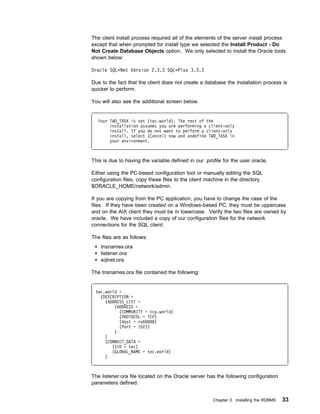 The client install process required all of the elements of the server install process
except that when prompted for install type we selected the Install Product - Do
Not Create Database Objects option. We only selected to install the Oracle tools
shown below:

Oracle SQLᑍNet Version 2.3.3 SQLᑍPlus 3.3.3

Due to the fact that the client does not create a database the installation process is
quicker to perform.

You will also see the additional screen below.


  Your TWO_TASK is set (tec.world). The rest of the
       installation assumes you are performing a client-only
       install. If you do not want to perform a client-only
       install, select (Cancel) now and undefine TWO_TASK in
       your environment.



This is due to having the variable defined in our .profile for the user oracle.

Either using the PC-based configuration tool or manually editing the SQL
configuration files, copy these files to the client machine in the directory
$ORACLE_HOME/network/admin.

If you are copying from the PC application, you have to change the case of the
files. If they have been created on a Windows-based PC, they must be uppercase
and on the AIX client they must be in lowercase. Verify the two files are owned by
oracle. We have included a copy of our configuration files for the network
connections for the SQL client.

The files are as follows:
    tnsnames.ora
    listener.ora
    sqlnet.ora

The tnsnames.ora file contained the following:


 tec.world =
   (DESCRIPTION =
     (ADDRESS_LIST =
         (ADDRESS =
           (COMMUNITY = tcp.world)
           (PROTOCOL = TCP)
           (Host = rs6   8)
           (Port = 1521)
         )
     )
     (CONNECT_DATA =
        (SID = tec)
        (GLOBAL_NAME = tec.world)
     )



The listener.ora file located on the Oracle server has the following configuration
parameters defined.


                                                      Chapter 3. Installing the RDBMS   33
 
