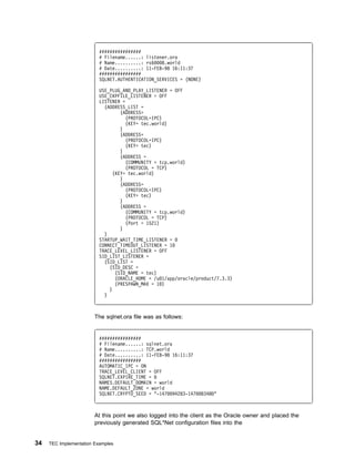 ################
                          # Filename......: listener.ora
                          # Name..........: rs6   8.world
                          # Date..........: 11-FEB-98 16:11:37
                          ################
                          SQLNET.AUTHENTICATION_SERVICES = (NONE)

                          USE_PLUG_AND_PLAY_LISTENER = OFF
                          USE_CKPFILE_LISTENER = OFF
                          LISTENER =
                            (ADDRESS_LIST =
                                   (ADDRESS=
                                     (PROTOCOL=IPC)
                                     (KEY= tec.world)
                                   )
                                   (ADDRESS=
                                     (PROTOCOL=IPC)
                                     (KEY= tec)
                                   )
                                   (ADDRESS =
                                     (COMMUNITY = tcp.world)
                                     (PROTOCOL = TCP)
                                (KEY= tec.world)
                                   )
                                   (ADDRESS=
                                     (PROTOCOL=IPC)
                                     (KEY= tec)
                                   )
                                   (ADDRESS =
                                     (COMMUNITY = tcp.world)
                                     (PROTOCOL = TCP)
                                     (Port = 1521)
                                   )
                            )
                          STARTUP_WAIT_TIME_LISTENER =
                          CONNECT_TIMEOUT_LISTENER = 1
                          TRACE_LEVEL_LISTENER = OFF
                          SID_LIST_LISTENER =
                            (SID_LIST =
                              (SID_DESC =
                                 (SID_NAME = tec)
                                 (ORACLE_HOME = /u 1/app/oracle/product/7.3.3)
                                 (PRESPAWN_MAX = 1 )
                              )
                            )



                        The sqlnet.ora file was as follows:


                          ################
                          # Filename......: sqlnet.ora
                          # Name..........: TCP.world
                          # Date..........: 11-FEB-98 16:11:37
                          ################
                          AUTOMATIC_IPC = ON
                          TRACE_LEVEL_CLIENT = OFF
                          SQLNET.EXPIRE_TIME =
                          NAMES.DEFAULT_DOMAIN = world
                          NAME.DEFAULT_ZONE = world
                          SQLNET.CRYPTO_SEED = "-147 94283-147   8348 "



                        At this point we also logged into the client as the Oracle owner and placed the
                        previously generated SQL*Net configuration files into the


34   TEC Implementation Examples
 