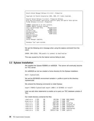 Oracle Server Manager Release 2.3.3. .      - Production

                          Copyright (c) Oracle Corporation 1994, 1995. All rights reserved.

                          Oracle7 Server Release 7.3.3. . - Production Release
                          With the distributed, replication, parallel query and Spatial Data options
                          PL/SQL Release 2.3.3. . - Production

                          SVRMGR> Connected to an idle instance.
                          SVRMGR> ORACLE instance started.
                          Total System Global Area       5 13176     bytes
                          Fixed Size                        38988    bytes
                          Variable Size                  41386 4     bytes
                          Database Buffers                 8192      bytes
                          Redo Buffers                      16384    bytes
                          Database mounted.
                          Database opened.
                          SVRMGR>
                          Server Manager complete.

                          Database "tec" warm started.



                        We got the following error message when using the sqlplus command from the
                        client:

                        ERROR: ORA-122 3: TNS:unable to connect to destination

                        This was caused by the the listener service failing to start.


3.3 Sybase Installation
                        We installed the Sybase RDBMS on rs600028. This server will eventually become
                        our TEC server.

                        On rs600028 as root we created a home directory for the Sybase installation:

                        mkdir /sybase/code.

                        We set the $SYBASE environment variable in .profile to point to the directory
                        /sybase/code.

                        We entered the following commands to install Sybase:

                        export SYBASE=/sybase/code export LANG=C cd $SYBASE cd install

                        Later we add other statements to enable us to query our TEC database outside of
                        TEC.

                        Our install directory contained the files:
                        -rwxr-xr-x     1   254      6              445   Mar   7   1998   RUN_SYBASE
                        drwxr-xr-x     2   254      6              512   Mar   7   1998   SPR
                        -rw-r--r--     1   254      6             3 63   Mar   7   1998   errorlog
                        -rwxr-xr-x     1   254      6             33 7   Mar   7   1998   setperm_all
                        -rwxr-xr-x     1   254      6              63    Mar   7   1998   showserver
                        -rwxr-xr-x     1   254      6             91 2   Mar   7   1998   startserver
                        -rwxr-xr-x     1   254      6          1643117   Mar   7   1998   sybinit



36   TEC Implementation Examples
 