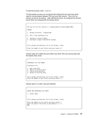 To start the process, enter ./sybinit.

The first panels we show are concerned with defining the two ports that will be
used for communication between TEC and your SQL servers. This is for the
primary as well as the backup. After defining the ports, we configured the primary
server itself, and subsequently the backup server.



 The log file for this session is '/sybase/code/init/logs/log 219.    6'.

 SYBINIT

 1.   Release directory:   /sybase/code

 2.   Edit / View Interfaces File

 3.   Configure a Server product
 4.   Configure an Open Client/Server product



 Ctrl-a Accept and Continue, Ctrl-x Exit Screen, ? Help.

 Enter the number of your choice and press return: 2



Choose option 2 to define the port (3344) over which TEC will communicate with
the Sybase SQL server.



 INTERFACES FILE TOP SCREEN

 Interfaces File:

 1.   Add a new entry
 2.   Modify an existing entry
 3.   View an existing entry
 4.   Delete an existing entry


 Ctrl-a Accept and Continue, Ctrl-x Exit Screen, ? Help.
 Enter the number of your choice and press return: 1



Choose option 1 to add a new port definition.



 CREATE NEW INTERFACES FILE ENTRY

 1.   Server name:



 Ctrl-a Accept and Continue, Ctrl-x Exit Screen, ? Help.

 Enter the number of your choice and press return: 1
 Enter the name of the server to add (default is ''):
 TEC




                                                   Chapter 3. Installing the RDBMS   37
 