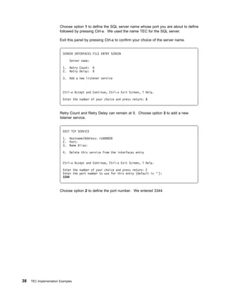 Choose option 1 to define the SQL server name whose port you are about to define
                        followed by pressing Ctrl-a. We used the name TEC for the SQL server.

                        Exit this panel by pressing Ctrl-a to confirm your choice of the server name.


                          SERVER INTERFACES FILE ENTRY SCREEN

                               Server name:

                          1.   Retry Count:
                          2.   Retry Delay:

                          3.   Add a new listener service



                          Ctrl-a Accept and Continue, Ctrl-x Exit Screen, ? Help.

                          Enter the number of your choice and press return: 3



                        Retry Count and Retry Delay can remain at 0. Choose option 3 to add a new
                        listener service.


                          EDIT TCP SERVICE

                          1.   Hostname/Address: rs6   28
                          2.   Port:
                          3.   Name Alias:

                          4.   Delete this service from the interfaces entry


                          Ctrl-a Accept and Continue, Ctrl-x Exit Screen, ? Help.

                          Enter the number of your choice and press return: 2
                          Enter the port number to use for this entry (default is ''):
                          3344



                        Choose option 2 to define the port number. We entered 3344.




38   TEC Implementation Examples
 