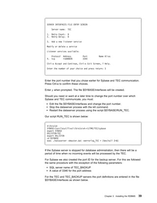 SERVER INTERFACES FILE ENTRY SCREEN

       Server name:   TEC

 1.    Retry Count:
 2.    Retry Delay:

 3.    Add a new listener service

 Modify or delete a service

 Listener services available:

       Protocol   Address           Port       Name Alias
 4.    tcp        rs6   28          3344

 Ctrl-a Accept and Continue, Ctrl-x Exit Screen, ? Help.

 Enter the number of your choice and press return: 3




Enter the port number that you chose earlier for Sybase and TEC communication.
Press Ctrl-a to confirm these choices.

Enter y when prompted. The file $SYBASE/interfaces will be created.

Should you need or want at a later time to change the port number over which
Sybase and TEC communicate, you must:
      Edit the file $SYBASE/interfaces and change the port number.
      Stop the dataserver process with the kill command.
      Restart the dataserver process using the script $SYBASE/RUN_TEC.

Our script RUN_TEC is shown below:


 #!/bin/sh
 SYBASE=/usr/local/Tivoli/bin/aix4-r1/TME/TEC/sybase
 export SYBASE
 DSLISTEN=TEC
 export DSLISTEN
 cd $SYBASE
 exec ./dataserver -dmaster.dat -eerrorlog_TEC > /dev/null 2>&1



If the Sybase server is stopped for database administration, then there will be a
period of time when no incoming events will be processed by the TEC.

For Sybase we also created the port ID for the backup server. For this we followed
the same procedure with the exception of the following parameters:
      SQL server name of TEC_BACKUP
      A value of 3346 for the port address

For the TEC and TEC_BACKUP servers the port definitions are entered in the file
$SYBASE/interfaces as shown below.




                                                    Chapter 3. Installing the RDBMS   39
 