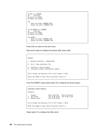 ## TEC on rs6   28
                          ##      Services:
                          ## query tcp (3344)
                          ## master tcp (3344)

                          TEC
                                query tcp ether rs6       28 3344
                                master tcp ether rs6       28 3344


                          ## TEC_BACKUP on rs6       28
                          ##      Services:
                          ## query tcp (3346)
                          ## master tcp (3346)

                          TEC_BACKUP
                              query tcp ether rs6         28 3346
                              master tcp ether rs6         28 3346



                        Press Ctrl-a to return to the main menu.

                        Now you're ready to configure the primary SQL server itself.



                          SYBINIT

                          1.    Release directory:    /sybase/code

                          2.    Edit / View Interfaces File

                          3.    Configure a Server product
                          4.    Configure an Open Client/Server product


                          Ctrl-a Accept and Continue, Ctrl-x Exit Screen, ? Help.

                          Enter the number of your choice and press return: 3



                        From the SYBINIT screen select option 3 to configure the server product.


                          CONFIGURE SERVER PRODUCTS

                          Products:

                                Product                     Date Installed    Date Configured
                          1.    SQL Server                  Feb 19 98 1 :49   Feb 19 98 11:
                          2.    Backup Server               Feb 19 98 1 :5


                          Ctrl-a Accept and Continue, Ctrl-x Exit Screen, ? Help.

                          Enter the number of your choice and press return: 1



                        Select option 1 to configure the SQL server.




40   TEC Implementation Examples
 
