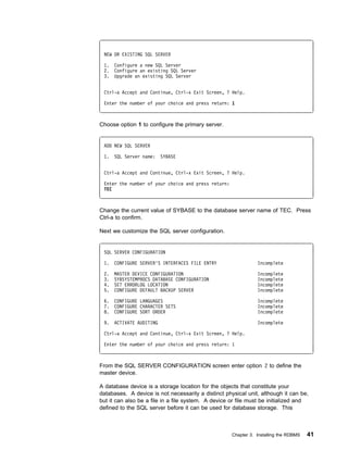 NEW OR EXISTING SQL SERVER

 1.   Configure a new SQL Server
 2.   Configure an existing SQL Server
 3.   Upgrade an existing SQL Server


 Ctrl-a Accept and Continue, Ctrl-x Exit Screen, ? Help.

 Enter the number of your choice and press return: 1



Choose option 1 to configure the primary server.


 ADD NEW SQL SERVER

 1.   SQL Server name:    SYBASE


 Ctrl-a Accept and Continue, Ctrl-x Exit Screen, ? Help.

 Enter the number of your choice and press return:
 TEC



Change the current value of SYBASE to the database server name of TEC. Press
Ctrl-a to confirm.

Next we customize the SQL server configuration.


 SQL SERVER CONFIGURATION

 1.   CONFIGURE SERVER'S INTERFACES FILE ENTRY                  Incomplete

 2.   MASTER DEVICE CONFIGURATION                               Incomplete
 3.   SYBSYSTEMPROCS DATABASE CONFIGURATION                     Incomplete
 4.   SET ERRORLOG LOCATION                                     Incomplete
 5.   CONFIGURE DEFAULT BACKUP SERVER                           Incomplete

 6.   CONFIGURE LANGUAGES                                       Incomplete
 7.   CONFIGURE CHARACTER SETS                                  Incomplete
 8.   CONFIGURE SORT ORDER                                      Incomplete

 9.   ACTIVATE AUDITING                                         Incomplete

 Ctrl-a Accept and Continue, Ctrl-x Exit Screen, ? Help.

 Enter the number of your choice and press return: 1



From the SQL SERVER CONFIGURATION screen enter option 2 to define the
master device.

A database device is a storage location for the objects that constitute your
databases. A device is not necessarily a distinct physical unit, although it can be,
but it can also be a file in a file system. A device or file must be initialized and
defined to the SQL server before it can be used for database storage. This



                                                     Chapter 3. Installing the RDBMS   41
 