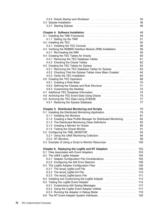 3.2.4 Oracle Startup and Shutdown . . . . . . . . . . . . . . . . . . . . . . .               35
                        3.3 Sybase Installation . . . . . . . . . . . . . . . . . . . . . . . . . . . . . . . .          36
                           3.3.1 Starting Sybase . . . . . . . . . . . . . . . . . . . . . . . . . . . . . . .           46

                        Chapter 4. Software Installation . . . . . . . . . . . . . . . . .          . . . . . . . . .   49
                        4.1 Installing the TME Framework . . . . . . . . . . . . . . . . .          . . . . . . . . .   49
                           4.1.1 Setting Up the TMR . . . . . . . . . . . . . . . . . . . .         . . . . . . . . .   51
                        4.2 Installing the TEC . . . . . . . . . . . . . . . . . . . . . . . .      . . . . . . . . .   54
                           4.2.1 Installing the TEC Console . . . . . . . . . . . . . . . .         . . . . . . . . .   56
                        4.3 Verifying the RDBMS Interface Module (RIM) Installation .               . . . . . . . . .   58
                           4.3.1 Re-Creating the RIM      . . . . . . . . . . . . . . . . . . .     . . . . . . . . .   59
                        4.4 Creating the TEC Tables for Oracle . . . . . . . . . . . . .            . . . . . . . . .   60
                           4.4.1 Removing the TEC Database Tables . . . . . . . . . .               . . . . . . . . .   61
                           4.4.2 Checking the Oracle Tables . . . . . . . . . . . . . . .           . . . . . . . . .   62
                        4.5 Creating the TEC Tables for Sybase . . . . . . . . . . . . .            . . . . . . . . .   63
                           4.5.1 Removing the TEC Database Tables for Sybase . . .                  . . . . . . . . .   63
                           4.5.2 Checking That the Sybase Tables Have Been Created                    . . . . . . . .   64
                           4.5.3 Verify the TEC Installation . . . . . . . . . . . . . . . .        . . . . . . . . .   65
                        4.6 Creating the TEC Operators . . . . . . . . . . . . . . . . . .          . . . . . . . . .   68
                           4.6.1 Creating a Rule Base . . . . . . . . . . . . . . . . . . .         . . . . . . . . .   70
                           4.6.2 Defining the Classes and Rule Structure . . . . . . . .            . . . . . . . . .   71
                           4.6.3 Customizing the Desktop . . . . . . . . . . . . . . . . .          . . . . . . . . .   72
                        4.7 Additional TEC Database Information . . . . . . . . . . . .             . . . . . . . . .   74
                        4.8 Archiving the TEC Event Data Using Oracle . . . . . . . .               . . . . . . . . .   75
                        4.9 Archiving the TEC Data Using SYBASE . . . . . . . . . . .               . . . . . . . . .   77
                           4.9.1 Restoring the Sybase Database . . . . . . . . . . . . .            . . . . . . . . .   77

                        Chapter 5. Distributed Monitoring and Scripts . . .               . . . . . . . . . . . . . .    79
                        5.1 Installing the Distributed Monitoring Application . .         . . . . . . . . . . . . . .    79
                           5.1.1 Installing the Monitors . . . . . . . . . . . . . .      . . . . . . . . . . . . . .    81
                           5.1.2 Creating a New Profile Manager for Distributed           Monitoring      . . . . . .    82
                           5.1.3 The Distributed Monitoring Class Definitions .           . . . . . . . . . . . . . .    83
                           5.1.4 Creating a Monitor for Oracle . . . . . . . . .          . . . . . . . . . . . . . .    85
                           5.1.5 Testing the Oracle Monitor . . . . . . . . . . .         . . . . . . . . . . . . . .    91
                        5.2 Configuring the TME_MONITOR . . . . . . . . . .               . . . . . . . . . . . . . .    93
                           5.2.1 Using the UNIX Monitoring Collection . . . . .           . . . . . . . . . . . . . .    94
                           5.2.2 NT Monitors      . . . . . . . . . . . . . . . . . . .   . . . . . . . . . . . . . .    99
                        5.3 Example of Using a Script to Monitor Resources .              . . . . . . . . . . . . .     100

                        Chapter 6. Deploying the Logfile and NT Adapters                  . . . . . . . . . . . . .     103
                        6.1 Files Associated with Event Adapters . . . . . .         . . . . . . . . . . . . . .        103
                        6.2 The UNIX Logfile Adapter . . . . . . . . . . . . .       . . . . . . . . . . . . . .        104
                           6.2.1 Adapter Configuration File Considerations .         . . . . . . . . . . . . . .        105
                           6.2.2 Configuring the AIX Error Daemon . . . . .          . . . . . . . . . . . . . .        108
                        6.3 The Logfile Adapter Configuration Files . . . . .        . . . . . . . . . . . . . .        109
                           6.3.1 The tecad_logfile.conf File . . . . . . . . . .     . . . . . . . . . . . . . .        109
                           6.3.2 The tecad_logfile.fmt File . . . . . . . . . . .    . . . . . . . . . . . . . .        110
                           6.3.3 The tecad_logfile.baroc File . . . . . . . . .      . . . . . . . . . . . . . .        111
                        6.4 Installing and Customizing the Logfile Adapter .         . . . . . . . . . . . . . .        113
                        6.5 Testing the Logfile Event Adapter     . . . . . . . .    . . . . . . . . . . . . . .        114
                           6.5.1 Customizing AIX Syslog Messages . . . . .           . . . . . . . . . . . . . .        117
                           6.5.2 Using the Logfile Event Adapter Utilities . .       . . . . . . . . . . . . . .        117
                           6.5.3 Running the Adapter in Debug Mode . . . .           . . . . . . . . . . . . . .        118
                        6.6 The NT Event Adapter System Interfaces . . . .           . . . . . . . . . . . . . .        120

iv   TEC Implementation Examples
 