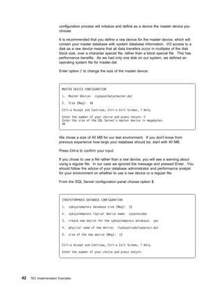 configuration process will initialize and define as a device the master device you
                        choose.

                        It is recommended that you define a raw device for the master device, which will
                        contain your master database with system database information. I/O access to a
                        disk as a raw device means that all data transfers occur in multiples of the disk
                        block size, over a character special file, rather than a block special file. This has
                        performance benefits. As we had only one disk on our system, we defined an
                        operating system file for master.dat.

                        Enter option 2 to change the size of the master device.



                          MASTER DEVICE CONFIGURATION

                          1.   Master Device:    /sybase/data/master.dat

                          2.   Size (Meg):   4

                          Ctrl-a Accept and Continue, Ctrl-x Exit Screen, ? Help.

                          Enter the number of your choice and press return: 2
                          Enter the size of the SQL Server's master device in megabytes:
                          4



                        We chose a size of 40 MB for our test environment. If you don't know from
                        previous experience how large your database should be, start with 40 MB.

                        Press Ctrl-a to confirm your input.

                        If you chose to use a file rather than a raw device, you will see a warning about
                        using a regular file. In our case we ignored the message and pressed Enter. You
                        should follow the advice of your database administrator and performance analyst
                        for your environment on whether to use a raw device or a regular file.

                        From the SQL Server configuration panel choose option 3.



                          SYBSYSTEMPROCS DATABASE CONFIGURATION

                          1.   sybsystemprocs database size (Meg):    12

                          2.   sybsystemprocs logical device name:    sysprocsdev

                          3.   create new device for the sybsystemprocs database:    yes

                          4.   physical name of new device:    /sybase/code/sybprocs.dat

                          5.   size of the new device (Meg):    12


                          Ctrl-a Accept and Continue, Ctrl-x Exit Screen, ? Help.

                          Enter the number of your choice and press return:




42   TEC Implementation Examples
 