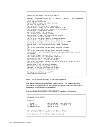Execute the SQL Server Configuration now? ny

                          WARNING: '/sybase/data/master.dat' is a regular file which is not recommended
                          for a Server device.
                          Press <return> to continue.
                          Running task to create the master device.
                          Building the master device
                          Task to create the master device succeeded.
                          Running task to update the SQL Server runserver file.
                          Task to update the SQL Server runserver file succeeded.
                          Running task to boot the SQL Server.
                          waiting for server 'TEC' to boot...
                          Task to boot the SQL Server succeeded.
                          Running task to create the sybsystemprocs database.
                          sybsystemprocs database created.
                          Task to create the sybsystemprocs database succeeded.
                          Running task to install system stored procedures.
                           .......................................................Done
                          Task to install system stored procedures succeeded.
                          Running task to set permissions for the 'model' database.
                          Done
                          Task to set permissions for the 'model' database succeeded.
                          Done
                          Task to set permissions for the 'model' database succeeded.
                          Running task to set the default character set and/or default sort order f
                          SQL Server.
                          Setting the default character set to iso_1
                          Sort order 'binary' has already been installed.
                          Character set 'iso_1' is already the default.
                          Sort order 'binary' is already the default.
                          Task to set the default character set and/or default sort order for the S
                          Server succeeded.
                          Running task to set the default language.
                          Setting the default language to us_english
                          Language 'us_english' is already the default.
                          Task to set the default language succeeded.

                          Configuration completed successfully.
                          Press <return> to continue.



                        Press Ctrl-x to go one step back in the panel sequence.

                        Now we can define and customize a backup server. The backup server is
                        responsible for running backup and restore procedures, which are discussed in
                        more detail in the Sybase documentation.

                        From the CONFIGURE SERVER PRODUCTS panel do the following:


                          CONFIGURE SERVER PRODUCTS

                          Products:

                               Product                Date Installed     Date Configured
                          1.   SQL Server             Feb 19 98 1 :49    Feb 19 98 11:
                          2.   Backup Server          Feb 19 98 1 :5


                          Ctrl-a Accept and Continue, Ctrl-x Exit Screen, ? Help.

                          Enter the number of your choice and press return: 2




44   TEC Implementation Examples
 