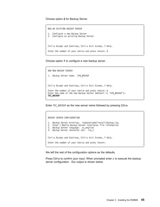 Choose option 2 for Backup Server.


 NEW OR EXISTING BACKUP SERVER

 1.   Configure a new Backup Server
 2.   Configure an existing Backup Server



 Ctrl-a Accept and Continue, Ctrl-x Exit Screen, ? Help.

 Enter the number of your choice and press return: 1



Choose option 1 to configure a new backup server.


 ADD NEW BACKUP SERVER

 1.   Backup Server name:   SYB_BACKUP



 Ctrl-a Accept and Continue, Ctrl-x Exit Screen, ? Help.

 Enter the number of your choice and press return: 1
 Enter the name of the new Backup Server (default is 'SYB_BACKUP'):
 TEC_BACKUP



Enter TEC_BACKUP as the new server name followed by pressing Ctrl-a.



 BACKUP SERVER CONFIGURATION

 1.   Backup Server errorlog: /sybase/code/install/backup.log
 2.   Enter / Modify Backup Server interfaces file information
 3.   Backup Server language: us_english
 4.   Backup Server character set: iso_1


 Ctrl-a Accept and Continue, Ctrl-x Exit Screen, ? Help.

 Enter the number of your choice and press return:



We left the rest of the configuration options as the defaults.

Press Ctrl-a to confirm your input. When prompted enter y to execute the backup
server configuration. Our output is shown below:




                                                      Chapter 3. Installing the RDBMS   45
 