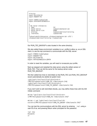 #!/bin/sh
 export DSLISTEN=TEC
 export DSQUERY=TEC

 export SYBASE=/sybase/code
 export PATH=$PATH:$SYBASE/bin

 #
 # SQL Server Information:
 # name:                           TEC
 # master device:                  /sybase/code/master.dat
 # master device size:             2 48
 # errorlog:                       /sybase/code/install/errorlog
 # interfaces:                     /sybase/code
 #
 /sybase/code/bin/dataserver -d/sybase/code/master.dat -sTEC 
 -e/sybase/code/install/errorlog -i/sybase/code




Our RUN_TEC_BACKUP is also located in the same directory.

We also added these environment variables to our .profile to allow us, as an SQL
client, to use the isql command to communicate with the SQL server:
export   SYBASE=/code/sybase
export   DSQUERY=TEC
export   DSLISTEN=TEC
export   PATH=$SYBASE/bin:$PATH

In order to reset the variables, you will need to re-execute your profile.

Next we stopped and restarted the data server using the edited version of
RUN_TEC. Then we did the same for the backup server script
RUN_TEC_BACKUP.

We then added two lines to /etc/inittab so that RUN_TEC and RUN_TEC_BACKUP
would automatically be started at system boot:
:syb:2:wait:/usr/local/Tivoli/bin/aix4-r1
/TMF/TEC/sybase/install/RUN_TEC >/dev/console 2>&1
:sybk:2:wait:/usr/local/Tivoli/bin/aix4-r1
/TMF/TEC/sybase/install/RUN_TEC_BACKUP >/dev/console 2>&1

If you don't wish to edit /etc/inittab directly, you may define these lines with the AIX
mkitab command:

mkitab "syb:2:wait:/usr/local/Tivoli/bin/aix4-r
1/TMF/TEC/sybase/install/RUN_TEC >/dev/console 2>&1"

mkitab -i syb "sybk:2:wait:/usr/local/Tivoli/bi
n/aix4-r1/TMF/TEC/sybase/install/RUN_TEC_BACKUP >/dev/console 2>&1"

You can test the communications with the SQL server by entering: isql, using a
user ID of sa, and pressing Return when prompted for the password.

isql -Usa
Password:
1>


                                                      Chapter 3. Installing the RDBMS   47
 