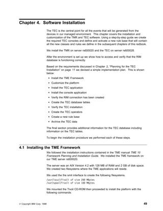 Chapter 4. Software Installation
                             The TEC is the central point for all the events that will be generated from the
                             devices in our managed environment. This chapter covers the installation and
                             customization of the TMR and TEC software. Using a step-by-step guide we create
                             the required TEC consoles and define and activate a new rule base that will contain
                             all the new classes and rules we define in the subsequent chapters of this redbook.

                             We install the TMR on server rs600020 and the TEC on server rs600028.

                             After the environment is set up we show how to access and verify that the RIM
                             database is functioning correctly.

                             Based on the requirements discussed in Chapter 2, “Planning for the TEC
                             Installation” on page 11 we devised a simple implementation plan. This is shown
                             below:
                                 Install the TME Framework
                                 Customize the platform
                                 Install the TEC application
                                 Install the console application
                                 Verify the RIM connection has been created
                                 Create the TEC database tables
                                 Verify the TEC installation
                                 Create the TEC operators
                                 Create a new rule base
                                 Archive the TEC data

                             The final section provides additional information for the TEC database including
                             information on the TEC tables.

                             To begin the installation procedure we performed each of these steps.


4.1 Installing the TME Framework
                             We followed the installation instructions contained in the TME manual TME 10
                             Framework Planning and Installation Guide. We installed the TME framework on
                             our TME server rs600020.

                             The server was an AIX Version 4.2 with 128 MB of RAM and 2 GB of disk space.
                             We created two filesystems where the TME applications will reside.

                             We used the the smit interface to create the following filesystems.
                             /usr/local/Tivoli of size 2       MBytes
                             /var/spool/Tivoli of size 1       MBytes

                             We mounted the Tivoli CD-ROM then proceeded to install the platform with the
                             following commands:



© Copyright IBM Corp. 1998                                                                                      49
 