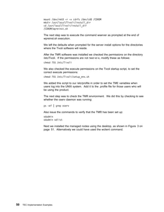 mount /dev/rmt -r -v cdrfs /dev/cd        /CDROM
                        mkdir /usr/local/Tivoli/install_dir
                        cd /usr/local/Tivoli/install_dir
                        /CDROM/wpreinst.sh

                        The next step was to execute the command wserver as prompted at the end of
                        wpreinst.sh execution.

                        We left the defaults when prompted for the server install options for the directories
                        where the Tivoli software will reside.

                        After the TMR software was installed we checked the permissions on the directory
                        /etc/Tivoli. If the permissions are not rwxr-xr-x, modify these as follows:
                        chmod 755 /etc/Tivoli

                        We also checked the execute permissions on the Tivoli startup script, to set the
                        correct execute permissions:
                        chmod 755 /etc/Tivoli/setup_env.sh

                        We added this script to our /etc/profile in order to set the TME variables when
                        users log into the UNIX system. Add it to the .profile file for those users who will
                        be using the product.

                        The next step was to check the TMR environment. We did this by checking to see
                        whether the oserv daemon was running:

                        ps -ef | grep oserv

                        Also issue the commands to verify that the TMR has been set up:
                        odadmin
                        odadmin odlist

                        Next we installed the managed nodes using the desktop, as shown in Figure 3 on
                        page 51. Alternatively we could have used the wclient command.




50   TEC Implementation Examples
 