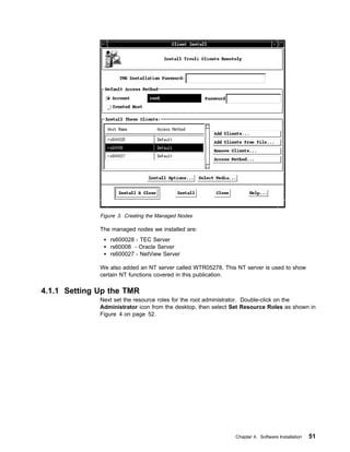 Figure 3. Creating the Managed Nodes

              The managed nodes we installed are:
                  rs600028 - TEC Server
                  rs60008 - Oracle Server
                  rs600027 - NetView Server

              We also added an NT server called WTR05278. This NT server is used to show
              certain NT functions covered in this publication.

4.1.1 Setting Up the TMR
              Next set the resource roles for the root administrator. Double-click on the
              Administrator icon from the desktop, then select Set Resource Roles as shown in
              Figure 4 on page 52.




                                                               Chapter 4. Software Installation   51
 