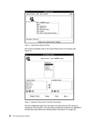 Figure 4. Selecting the Resource Roles

                        We moved all available roles to the Current Roles area in the window (see
                        Figure 5).




                        Figure 5. Setting the Resources for the Root Administrator

                        We then modified the login ID to also allow root users from the TEC server to
                        access the Tivoli functions. This was done by adding the hostname for rs600028 in
                        the field Add Login Name then pressing Return (see Figure 6 on page 53).



52   TEC Implementation Examples
 